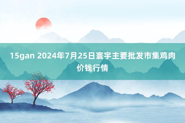 15gan 2024年7月25日寰宇主要批发市集鸡肉价钱行情