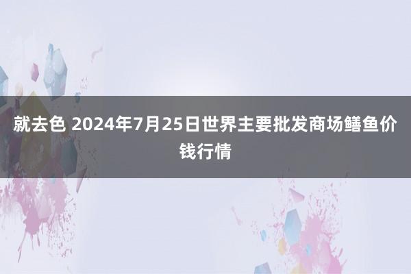 就去色 2024年7月25日世界主要批发商场鳝鱼价钱行情