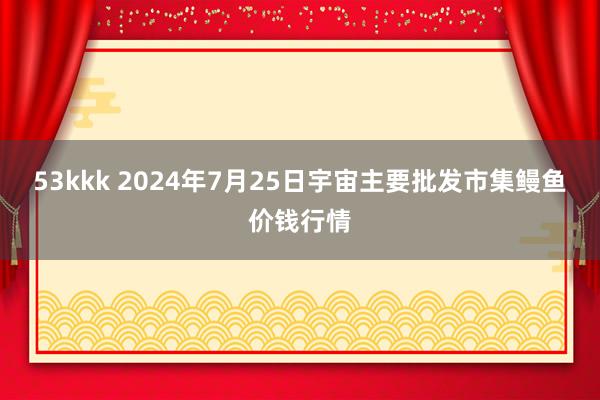 53kkk 2024年7月25日宇宙主要批发市集鳗鱼价钱行情