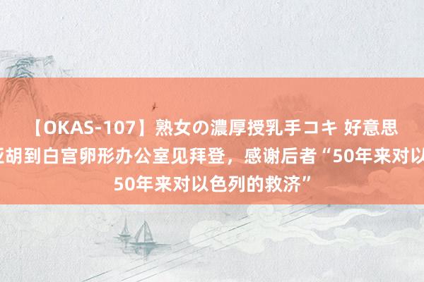 【OKAS-107】熟女の濃厚授乳手コキ 好意思媒：内塔尼亚胡到白宫卵形办公室见拜登，感谢后者“50年来对以色列的救济”