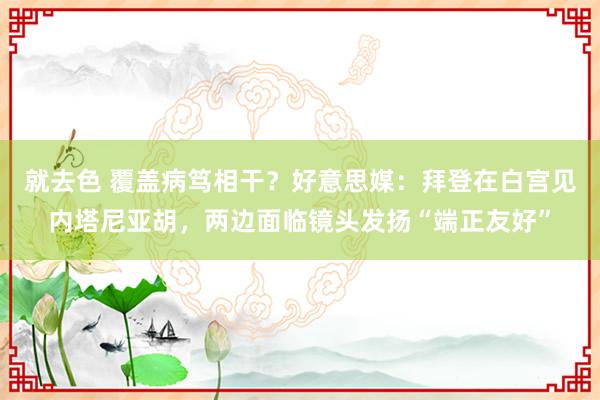 就去色 覆盖病笃相干？好意思媒：拜登在白宫见内塔尼亚胡，两边面临镜头发扬“端正友好”