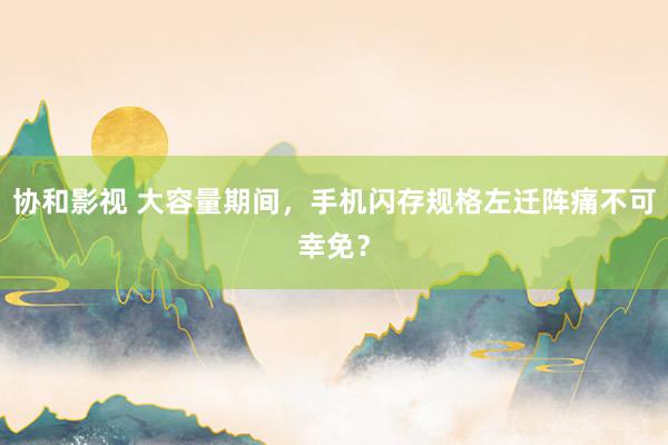 协和影视 大容量期间，手机闪存规格左迁阵痛不可幸免？