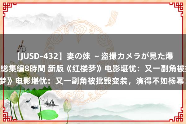 【JUSD-432】妻の妹 ～盗撮カメラが見た爆乳の妹を襲う男の遍歴～ 総集編8時間 新版《红楼梦》电影堪忧：又一副角被批毁变装，演得不如杨幂！