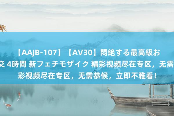 【AAJB-107】【AV30】悶絶する最高級おっぱい生々しい性交 4時間 新フェチモザイク 精彩视频尽在专区，无需恭候，立即不雅看！