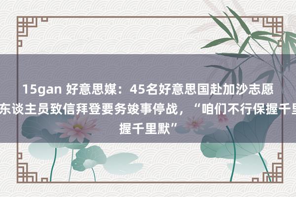 15gan 好意思媒：45名好意思国赴加沙志愿医护东谈主员致信拜登要务竣事停战，“咱们不行保握千里默”