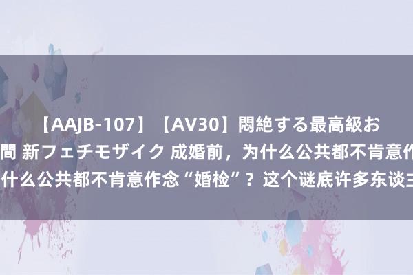 【AAJB-107】【AV30】悶絶する最高級おっぱい生々しい性交 4時間 新フェチモザイク 成婚前，为什么公共都不肯意作念“婚检”？这个谜底许多东谈主猜不到！