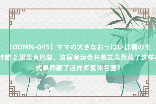 【OOMN-045】ママの大きなおっぱいは僕のモノ 総集編4時間 2 果果真巴黎，这届奥运会开幕式果然藏了这样多寰球名画？