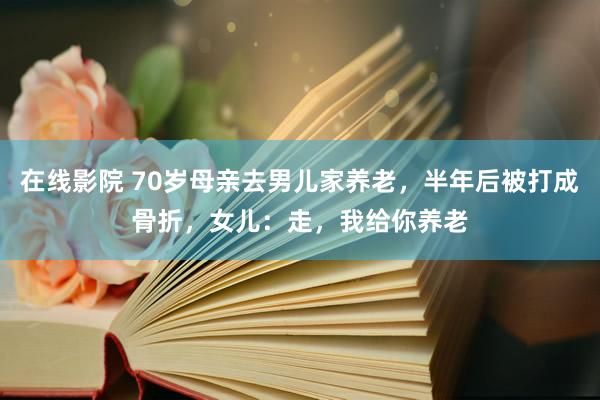 在线影院 70岁母亲去男儿家养老，半年后被打成骨折，女儿：走，我给你养老