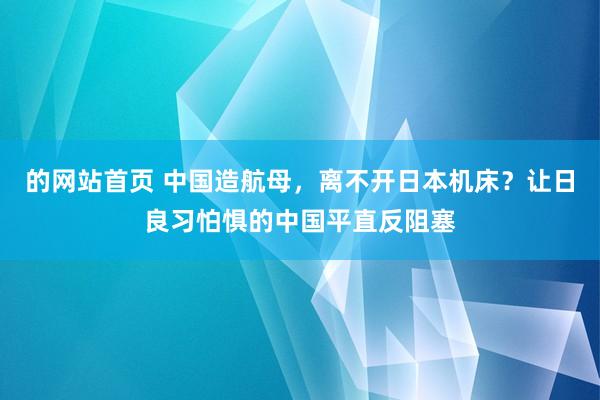 的网站首页 中国造航母，离不开日本机床？让日良习怕惧的中国平直反阻塞