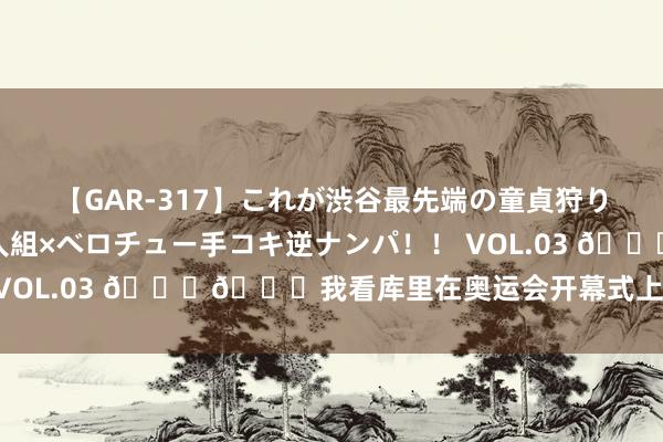 【GAR-317】これが渋谷最先端の童貞狩り！！ 超ド派手ギャル5人組×ベロチュー手コキ逆ナンパ！！ VOL.03 ??我看库里在奥运会开幕式上是玩得挺嗨的~