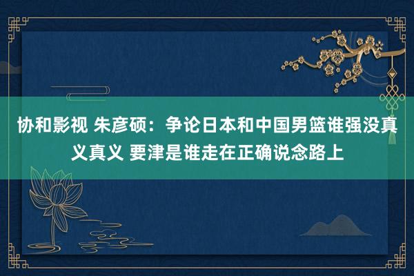 协和影视 朱彦硕：争论日本和中国男篮谁强没真义真义 要津是谁走在正确说念路上