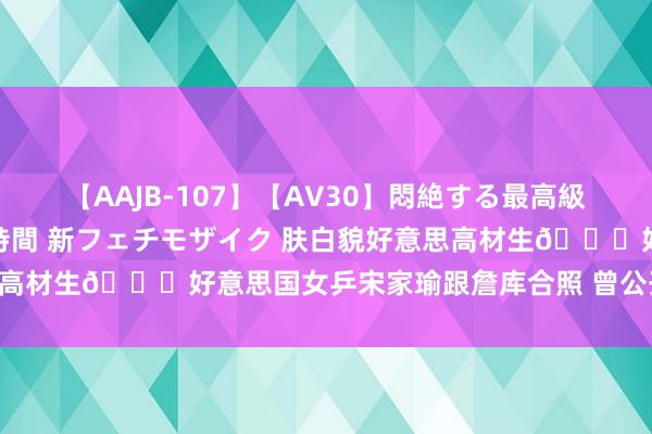 【AAJB-107】【AV30】悶絶する最高級おっぱい生々しい性交 4時間 新フェチモザイク 肤白貌好意思高材生?好意思国女乒宋家瑜跟詹库合照 曾公开表白樊振东~