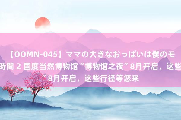 【OOMN-045】ママの大きなおっぱいは僕のモノ 総集編4時間 2 国度当然博物馆“博物馆之夜”8月开启，这些行径等您来