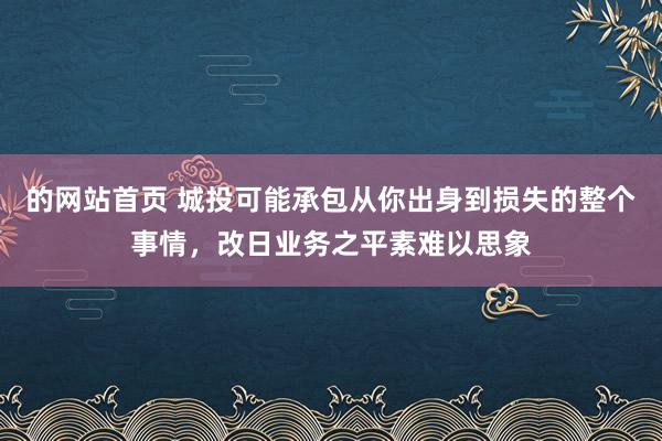 的网站首页 城投可能承包从你出身到损失的整个事情，改日业务之平素难以思象