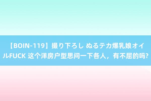 【BOIN-119】撮り下ろし ぬるテカ爆乳娘オイルFUCK 这个洋房户型思问一下各人，有不屈的吗?