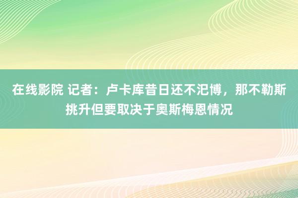 在线影院 记者：卢卡库昔日还不汜博，那不勒斯挑升但要取决于奥斯梅恩情况