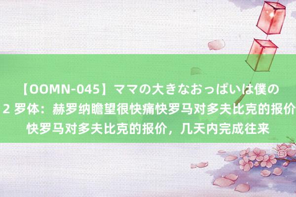 【OOMN-045】ママの大きなおっぱいは僕のモノ 総集編4時間 2 罗体：赫罗纳瞻望很快痛快罗马对多夫比克的报价，几天内完成往来