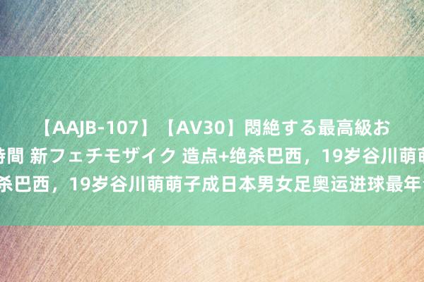 【AAJB-107】【AV30】悶絶する最高級おっぱい生々しい性交 4時間 新フェチモザイク 造点+绝杀巴西，19岁谷川萌萌子成日本男女足奥运进球最年青球员