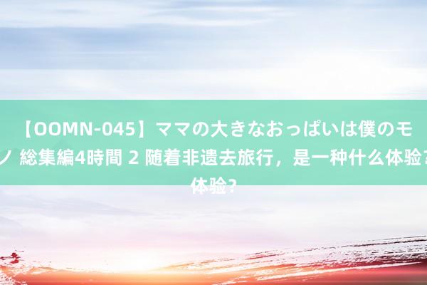 【OOMN-045】ママの大きなおっぱいは僕のモノ 総集編4時間 2 随着非遗去旅行，是一种什么体验？