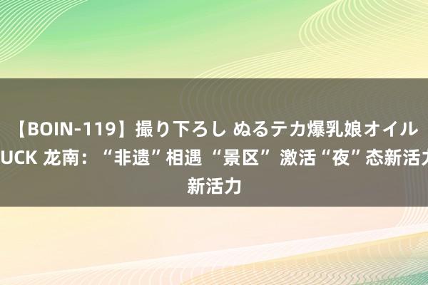 【BOIN-119】撮り下ろし ぬるテカ爆乳娘オイルFUCK 龙南：“非遗”相遇 “景区” 激活“夜”态新活力