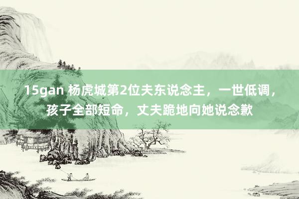 15gan 杨虎城第2位夫东说念主，一世低调，孩子全部短命，丈夫跪地向她说念歉