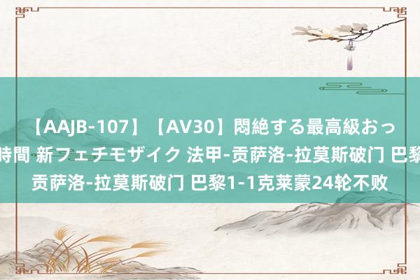 【AAJB-107】【AV30】悶絶する最高級おっぱい生々しい性交 4時間 新フェチモザイク 法甲-贡萨洛-拉莫斯破门 巴黎1-1克莱蒙24轮不败