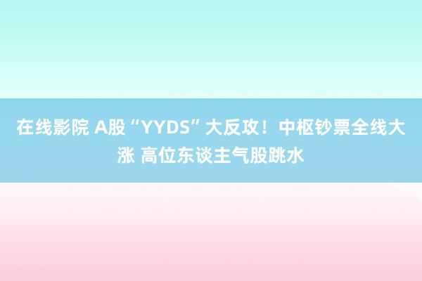 在线影院 A股“YYDS”大反攻！中枢钞票全线大涨 高位东谈主气股跳水