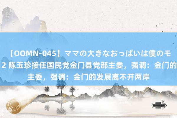 【OOMN-045】ママの大きなおっぱいは僕のモノ 総集編4時間 2 陈玉珍接任国民党金门县党部主委，强调：金门的发展离不开两岸