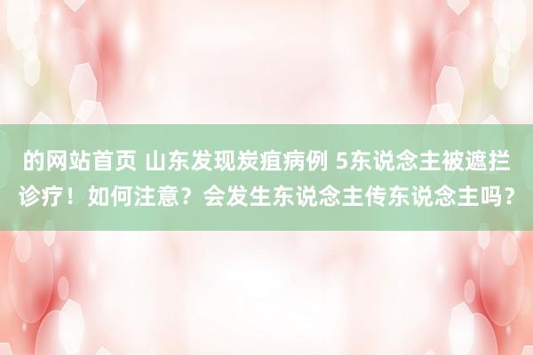 的网站首页 山东发现炭疽病例 5东说念主被遮拦诊疗！如何注意？会发生东说念主传东说念主吗？