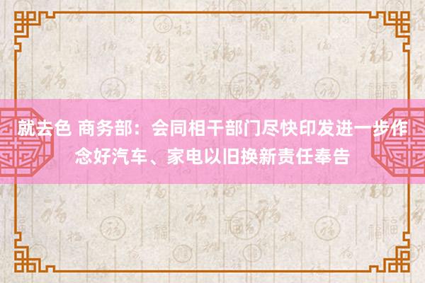 就去色 商务部：会同相干部门尽快印发进一步作念好汽车、家电以旧换新责任奉告