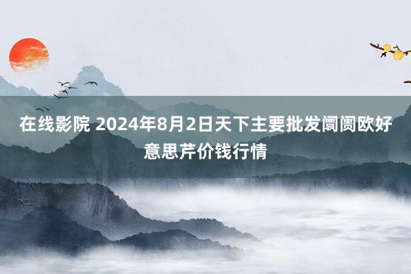 在线影院 2024年8月2日天下主要批发阛阓欧好意思芹价钱行情