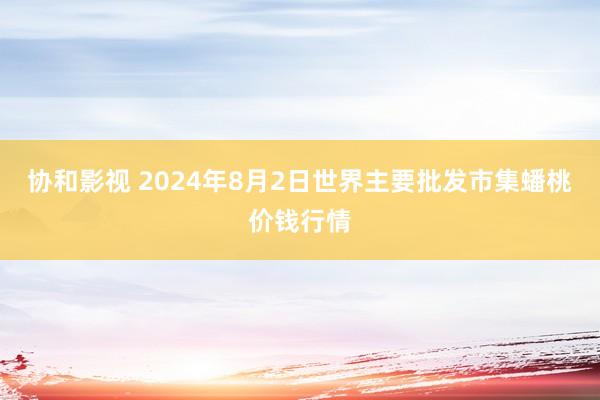 协和影视 2024年8月2日世界主要批发市集蟠桃价钱行情