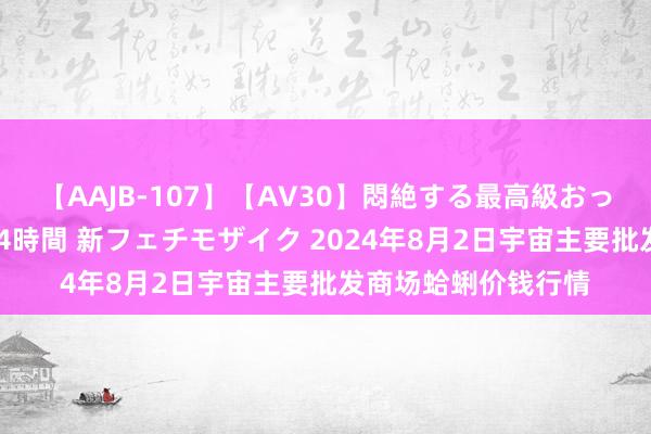 【AAJB-107】【AV30】悶絶する最高級おっぱい生々しい性交 4時間 新フェチモザイク 2024年8月2日宇宙主要批发商场蛤蜊价钱行情