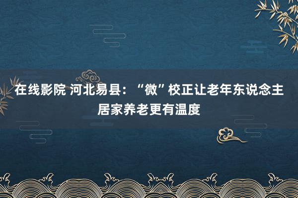 在线影院 河北易县：“微”校正让老年东说念主居家养老更有温度