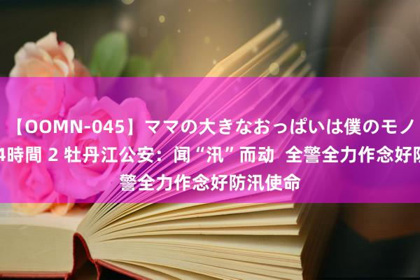 【OOMN-045】ママの大きなおっぱいは僕のモノ 総集編4時間 2 牡丹江公安：闻“汛”而动  全警全力作念好防汛使命