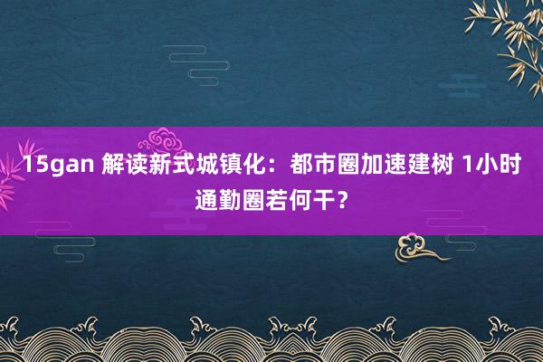 15gan 解读新式城镇化：都市圈加速建树 1小时通勤圈若何干？