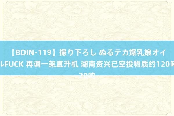 【BOIN-119】撮り下ろし ぬるテカ爆乳娘オイルFUCK 再调一架直升机 湖南资兴已空投物质约120吨