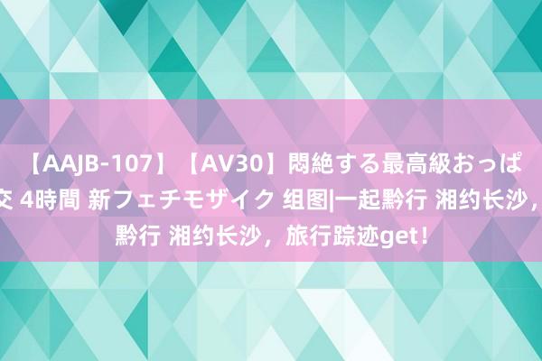 【AAJB-107】【AV30】悶絶する最高級おっぱい生々しい性交 4時間 新フェチモザイク 组图|一起黔行 湘约长沙，旅行踪迹get！