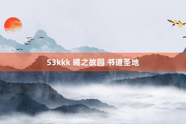 53kkk 曦之故园 书道圣地