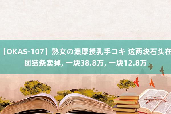 【OKAS-107】熟女の濃厚授乳手コキ 这两块石头在团结条卖掉， 一块38.8万， 一块12.8万