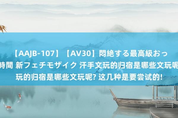 【AAJB-107】【AV30】悶絶する最高級おっぱい生々しい性交 4時間 新フェチモザイク 汗手文玩的归宿是哪些文玩呢? 这几种是要尝试的!