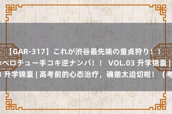 【GAR-317】これが渋谷最先端の童貞狩り！！ 超ド派手ギャル5人組×ベロチュー手コキ逆ナンパ！！ VOL.03 升学锦囊 | 高考前的心态治疗，确凿太迫切啦！（考生必看）