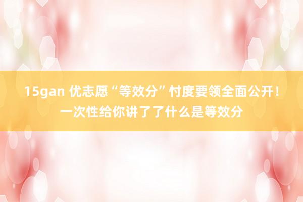 15gan 优志愿“等效分”忖度要领全面公开！一次性给你讲了了什么是等效分