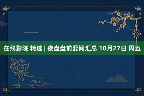 在线影院 精选 | 夜盘盘前要闻汇总 10月27日 周五