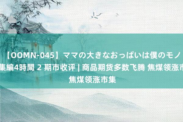 【OOMN-045】ママの大きなおっぱいは僕のモノ 総集編4時間 2 期市收评 | 商品期货多数飞腾 焦煤领涨市集