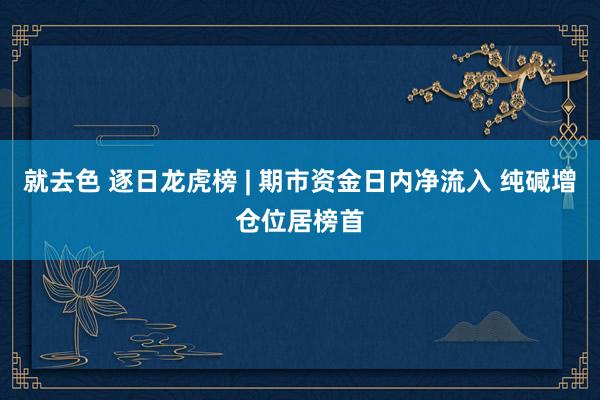 就去色 逐日龙虎榜 | 期市资金日内净流入 纯碱增仓位居榜首