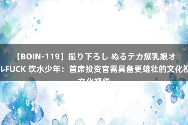 【BOIN-119】撮り下ろし ぬるテカ爆乳娘オイルFUCK 饮水少年：首席投资官需具备更雄壮的文化视线