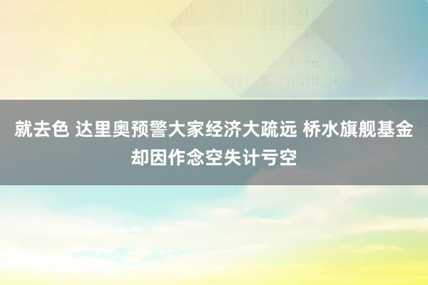 就去色 达里奥预警大家经济大疏远 桥水旗舰基金却因作念空失计亏空