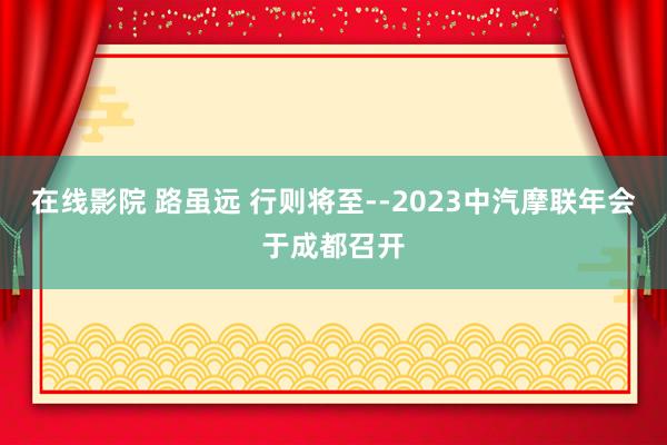 在线影院 路虽远 行则将至--2023中汽摩联年会于成都召开