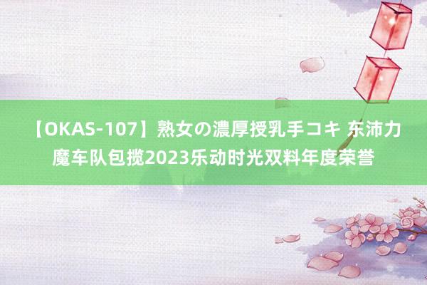 【OKAS-107】熟女の濃厚授乳手コキ 东沛力魔车队包揽2023乐动时光双料年度荣誉